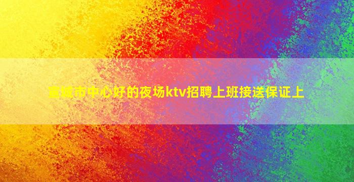 宣城市中心好的夜场ktv招聘上班接送保证上